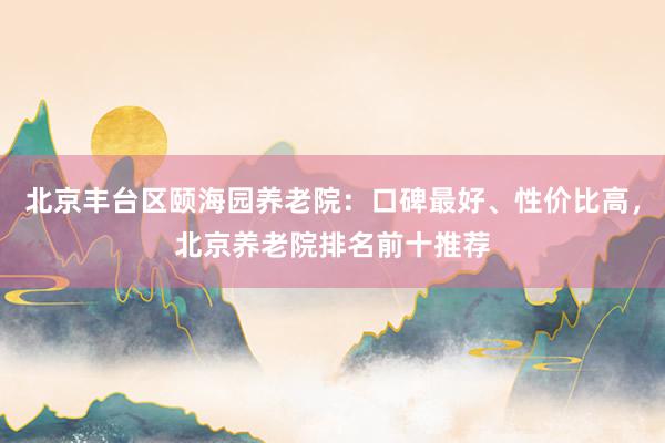 北京丰台区颐海园养老院：口碑最好、性价比高，北京养老院排名前十推荐