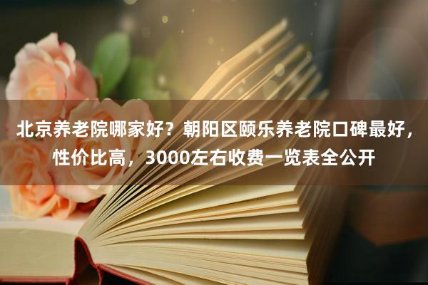 北京养老院哪家好？朝阳区颐乐养老院口碑最好，性价比高，3000左右收费一览表全公开