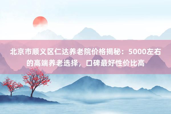 北京市顺义区仁达养老院价格揭秘：5000左右的高端养老选择，口碑最好性价比高