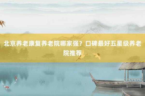 北京养老康复养老院哪家强？口碑最好五星级养老院推荐