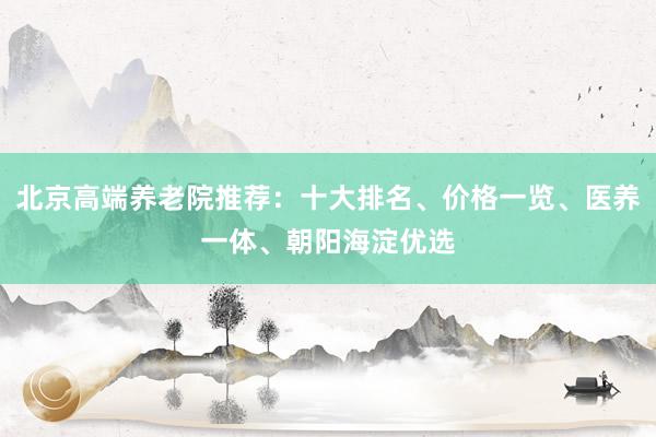 北京高端养老院推荐：十大排名、价格一览、医养一体、朝阳海淀优选