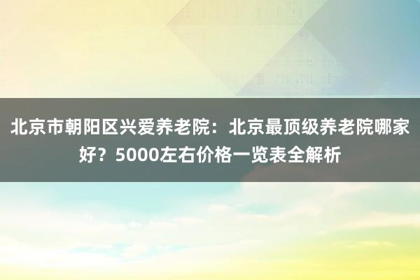 北京市朝阳区兴爱养老院：北京最顶级养老院哪家好？5000左右价格一览表全解析