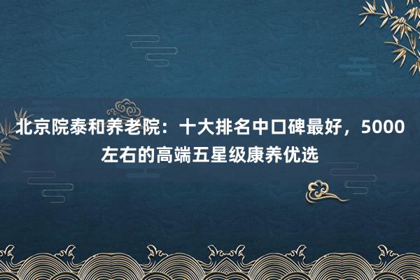 北京院泰和养老院：十大排名中口碑最好，5000左右的高端五星级康养优选