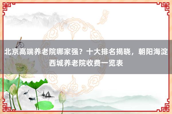 北京高端养老院哪家强？十大排名揭晓，朝阳海淀西城养老院收费一览表