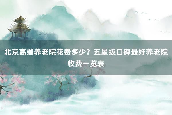 北京高端养老院花费多少？五星级口碑最好养老院收费一览表