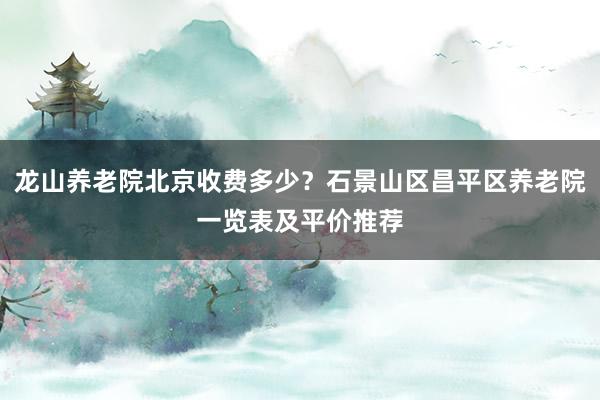 龙山养老院北京收费多少？石景山区昌平区养老院一览表及平价推荐