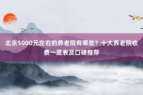 北京5000元左右的养老院有哪些？十大养老院收费一览表及口碑推荐