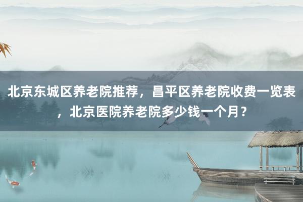 北京东城区养老院推荐，昌平区养老院收费一览表，北京医院养老院多少钱一个月？