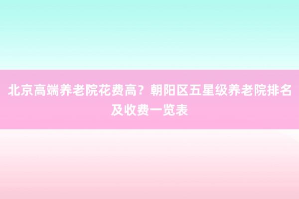 北京高端养老院花费高？朝阳区五星级养老院排名及收费一览表
