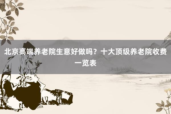 北京高端养老院生意好做吗？十大顶级养老院收费一览表