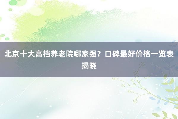 北京十大高档养老院哪家强？口碑最好价格一览表揭晓