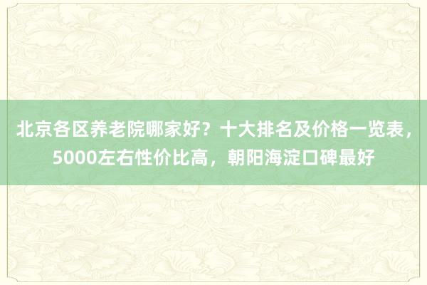 北京各区养老院哪家好？十大排名及价格一览表，5000左右性价比高，朝阳海淀口碑最好