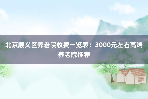 北京顺义区养老院收费一览表：3000元左右高端养老院推荐