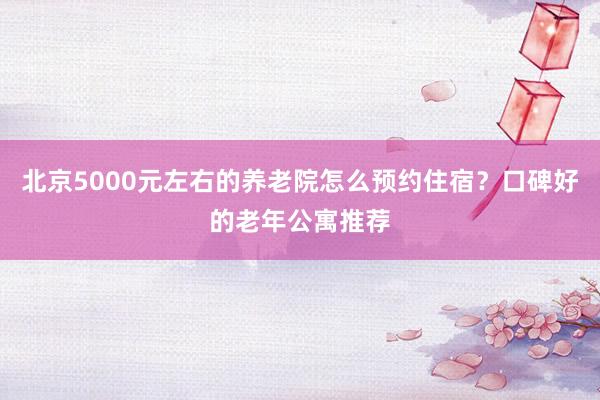 北京5000元左右的养老院怎么预约住宿？口碑好的老年公寓推荐