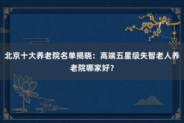 北京十大养老院名单揭晓：高端五星级失智老人养老院哪家好？