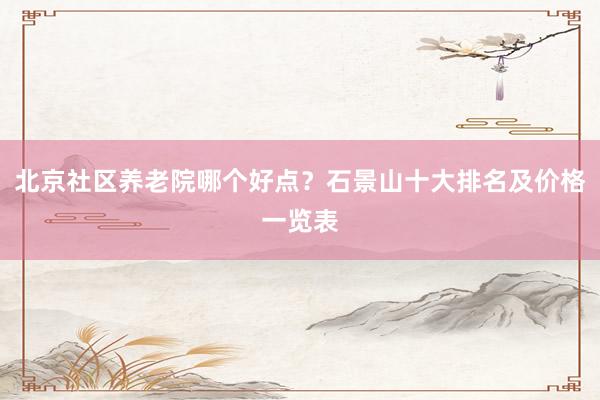 北京社区养老院哪个好点？石景山十大排名及价格一览表