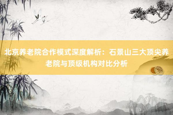 北京养老院合作模式深度解析：石景山三大顶尖养老院与顶级机构对比分析