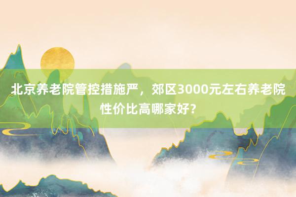 北京养老院管控措施严，郊区3000元左右养老院性价比高哪家好？