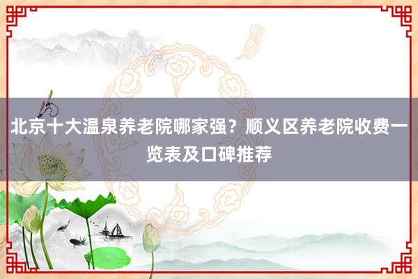 北京十大温泉养老院哪家强？顺义区养老院收费一览表及口碑推荐