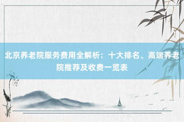 北京养老院服务费用全解析：十大排名、高端养老院推荐及收费一览表