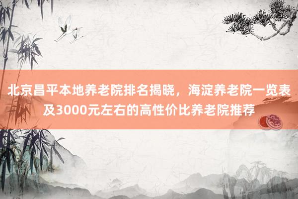 北京昌平本地养老院排名揭晓，海淀养老院一览表及3000元左右的高性价比养老院推荐