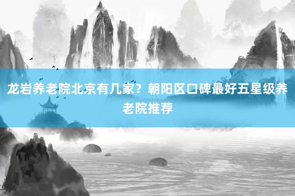 龙岩养老院北京有几家？朝阳区口碑最好五星级养老院推荐