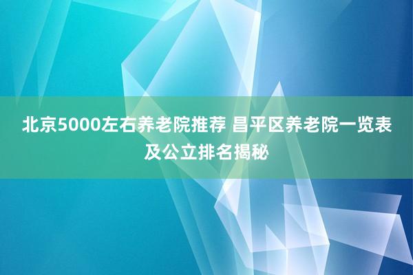 北京5000左右养老院推荐 昌平区养老院一览表及公立排名揭秘