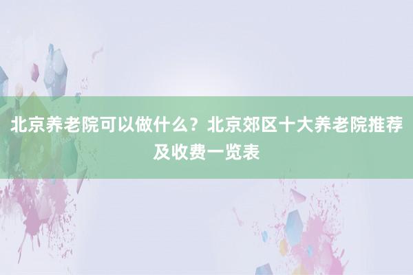 北京养老院可以做什么？北京郊区十大养老院推荐及收费一览表