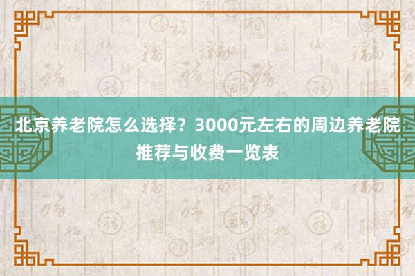 北京养老院怎么选择？3000元左右的周边养老院推荐与收费一览表