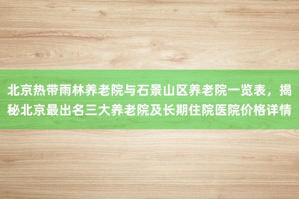 北京热带雨林养老院与石景山区养老院一览表，揭秘北京最出名三大养老院及长期住院医院价格详情