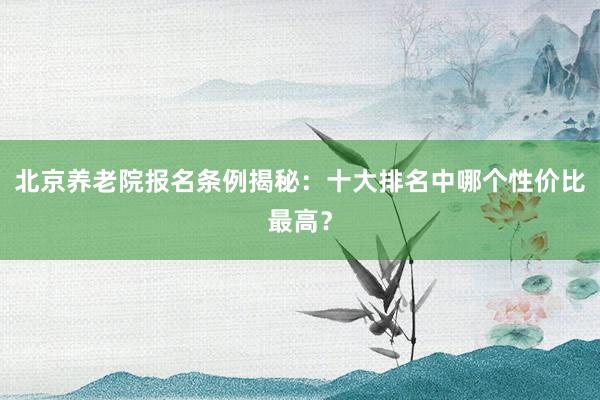 北京养老院报名条例揭秘：十大排名中哪个性价比最高？