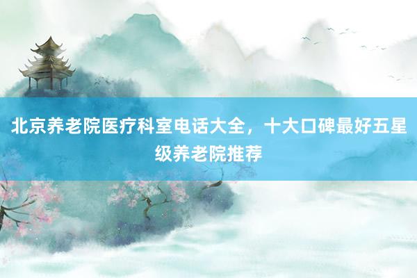 北京养老院医疗科室电话大全，十大口碑最好五星级养老院推荐