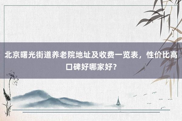 北京曙光街道养老院地址及收费一览表，性价比高口碑好哪家好？