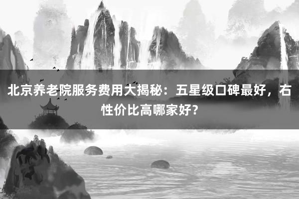 北京养老院服务费用大揭秘：五星级口碑最好，右性价比高哪家好？