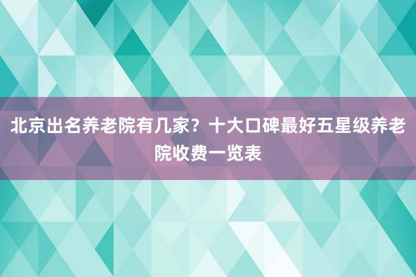 北京出名养老院有几家？十大口碑最好五星级养老院收费一览表