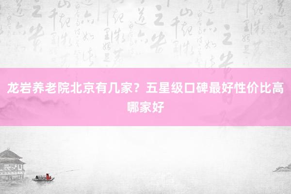 龙岩养老院北京有几家？五星级口碑最好性价比高哪家好