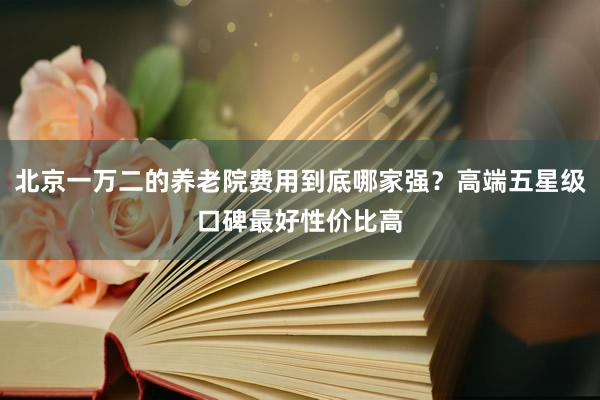北京一万二的养老院费用到底哪家强？高端五星级口碑最好性价比高