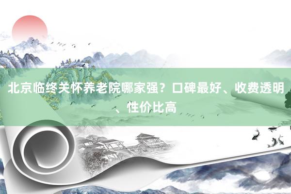 北京临终关怀养老院哪家强？口碑最好、收费透明、性价比高