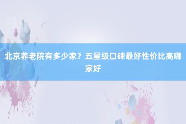 北京养老院有多少家？五星级口碑最好性价比高哪家好