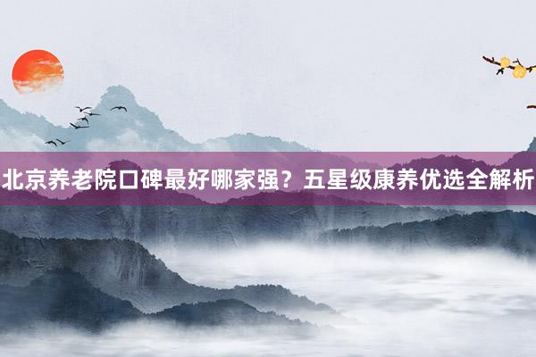 北京养老院口碑最好哪家强？五星级康养优选全解析