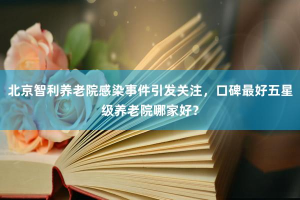 北京智利养老院感染事件引发关注，口碑最好五星级养老院哪家好？