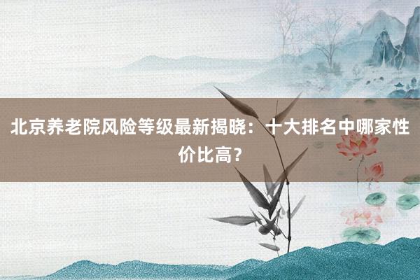 北京养老院风险等级最新揭晓：十大排名中哪家性价比高？