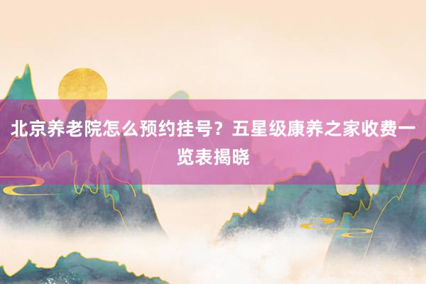 北京养老院怎么预约挂号？五星级康养之家收费一览表揭晓