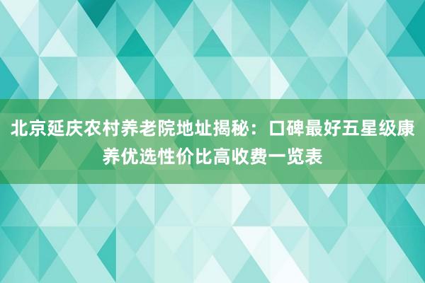 北京延庆农村养老院地址揭秘：口碑最好五星级康养优选性价比高收费一览表