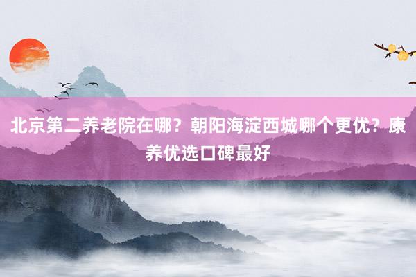 北京第二养老院在哪？朝阳海淀西城哪个更优？康养优选口碑最好