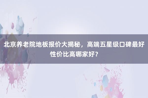 北京养老院地板报价大揭秘，高端五星级口碑最好性价比高哪家好？