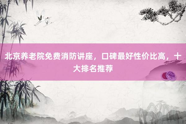 北京养老院免费消防讲座，口碑最好性价比高，十大排名推荐