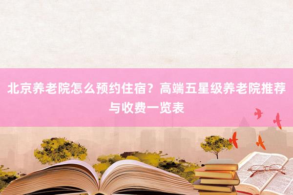 北京养老院怎么预约住宿？高端五星级养老院推荐与收费一览表