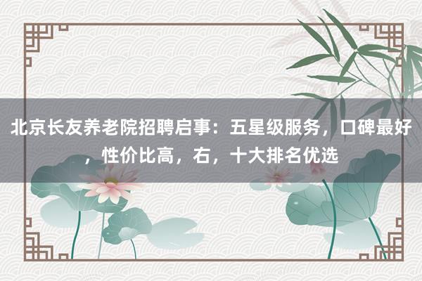 北京长友养老院招聘启事：五星级服务，口碑最好，性价比高，右，十大排名优选