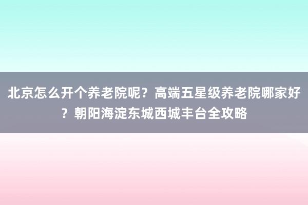 北京怎么开个养老院呢？高端五星级养老院哪家好？朝阳海淀东城西城丰台全攻略